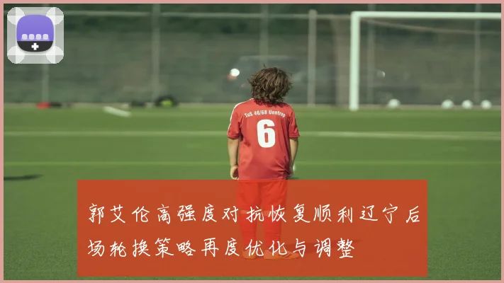 郭艾伦高强度对抗恢复顺利辽宁后场轮换策略再度优化与调整