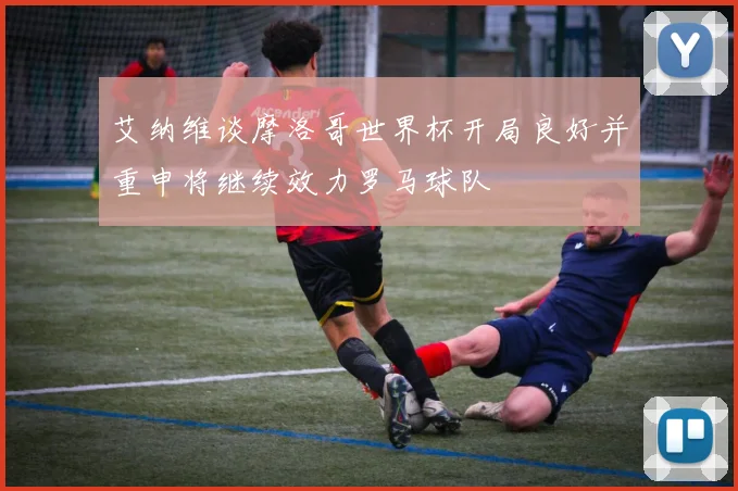 艾纳维谈摩洛哥世界杯开局良好并重申将继续效力罗马球队