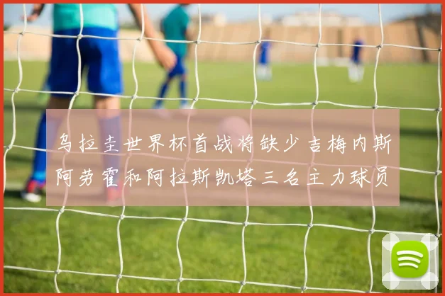 乌拉圭世界杯首战将缺少吉梅内斯阿劳霍和阿拉斯凯塔三名主力球员