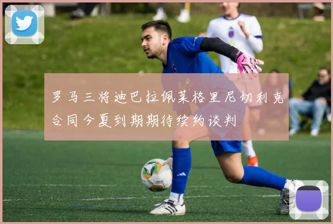 罗马三将迪巴拉佩莱格里尼切利克合同今夏到期期待续约谈判