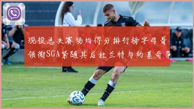 现役总决赛场均得分排行榜字母哥领衔SGA紧随其后杜兰特与约基奇争夺第三名