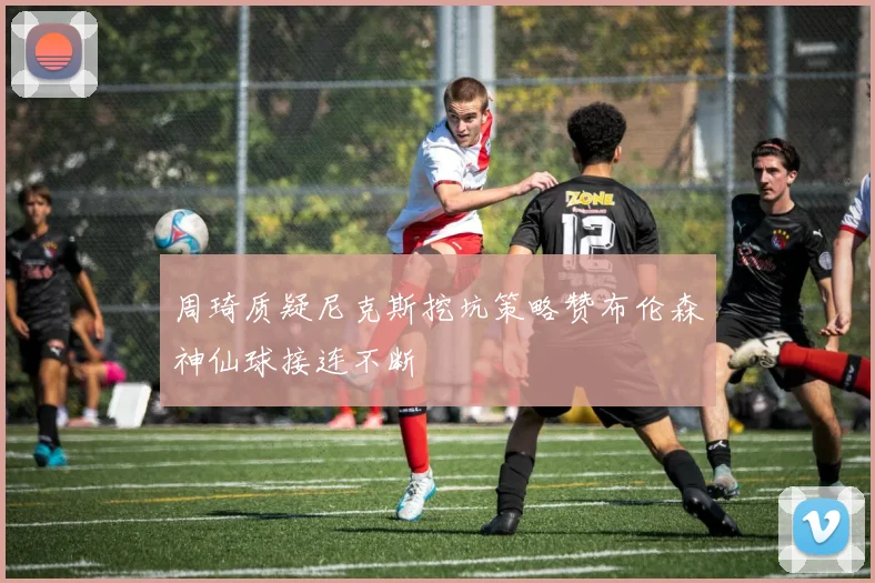 周琦质疑尼克斯挖坑策略赞布伦森神仙球接连不断