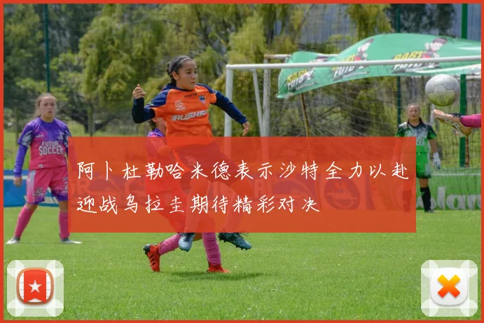 阿卜杜勒哈米德表示沙特全力以赴迎战乌拉圭期待精彩对决