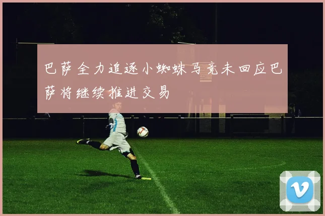 巴萨全力追逐小蜘蛛马竞未回应巴萨将继续推进交易