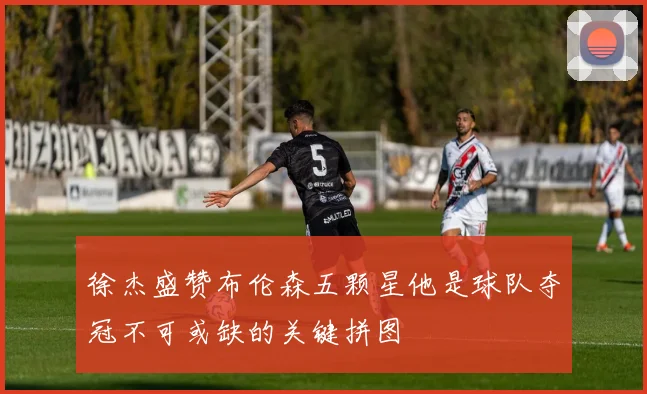 徐杰盛赞布伦森五颗星他是球队夺冠不可或缺的关键拼图