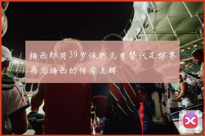 梅西即将39岁依然无可替代足球界再无梅西的传奇光辉