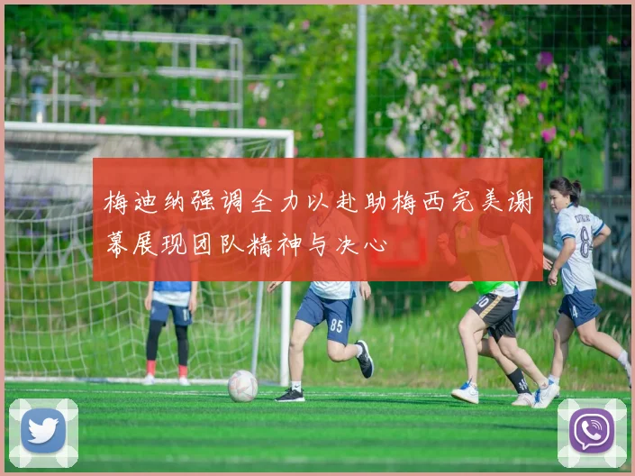 梅迪纳强调全力以赴助梅西完美谢幕展现团队精神与决心